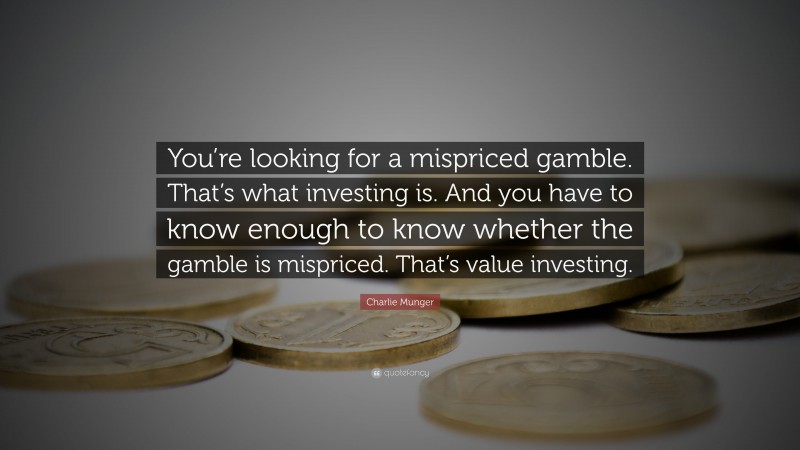 Charlie Munger Quote: “You’re looking for a mispriced gamble. That’s what investing is. And you have to know enough to know whether the gamble is mispriced. That’s value investing.”