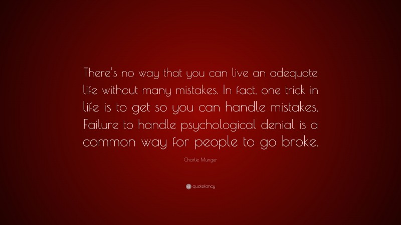 Charlie Munger Quote: “There’s no way that you can live an adequate life without many mistakes. In fact, one trick in life is to get so you can handle mistakes. Failure to handle psychological denial is a common way for people to go broke.”
