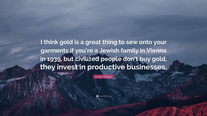 Charlie Munger Quote: “I think gold is a great thing to sew onto your garments if you’re a Jewish family in Vienna in 1939, but civilized people don’t buy gold, they invest in productive businesses.”