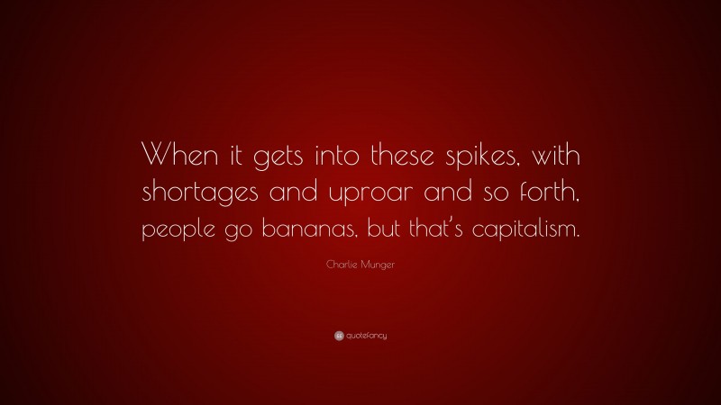 Charlie Munger Quote: “When it gets into these spikes, with shortages and uproar and so forth, people go bananas, but that’s capitalism.”