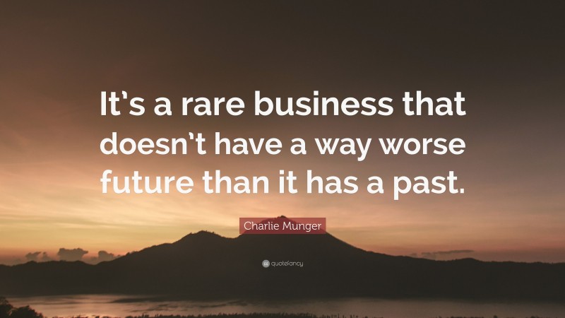 Charlie Munger Quote: “It’s a rare business that doesn’t have a way worse future than it has a past.”