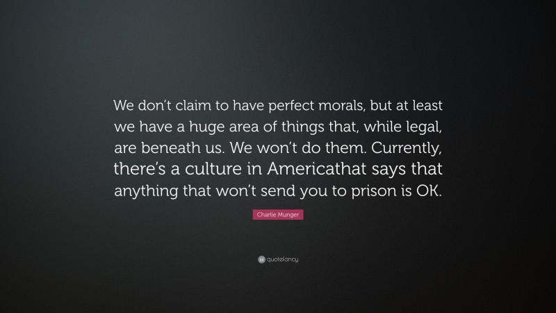 Charlie Munger Quote: “We don’t claim to have perfect morals, but at least we have a huge area of things that, while legal, are beneath us. We won’t do them. Currently, there’s a culture in Americathat says that anything that won’t send you to prison is OK.”
