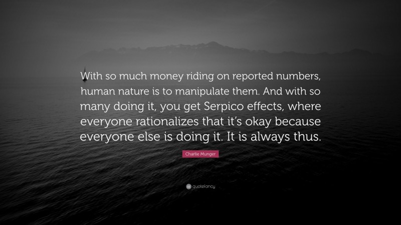 Charlie Munger Quote: “With so much money riding on reported numbers, human nature is to manipulate them. And with so many doing it, you get Serpico effects, where everyone rationalizes that it’s okay because everyone else is doing it. It is always thus.”