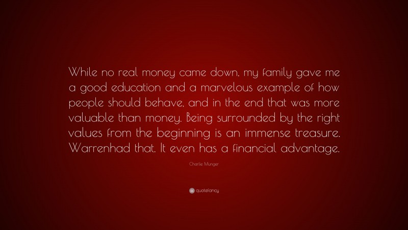 Charlie Munger Quote: “While no real money came down, my family gave me a good education and a marvelous example of how people should behave, and in the end that was more valuable than money. Being surrounded by the right values from the beginning is an immense treasure. Warrenhad that. It even has a financial advantage.”