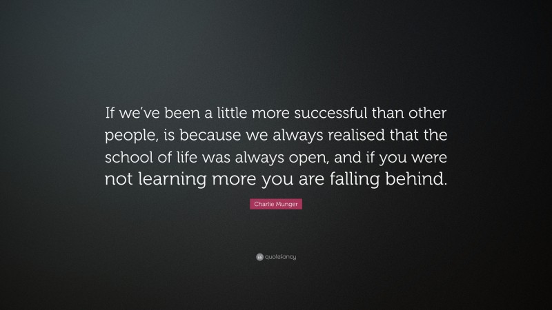 Charlie Munger Quote: “If we’ve been a little more successful than other people, is because we always realised that the school of life was always open, and if you were not learning more you are falling behind.”