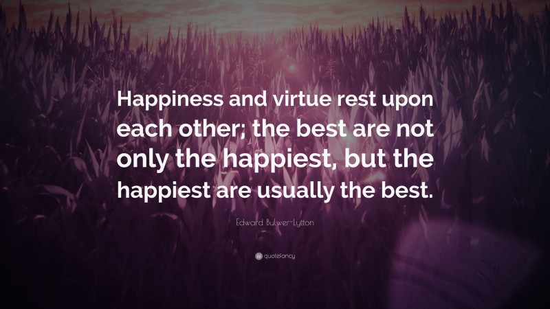 Edward Bulwer-Lytton Quote: “Happiness and virtue rest upon each other; the best are not only the happiest, but the happiest are usually the best.”