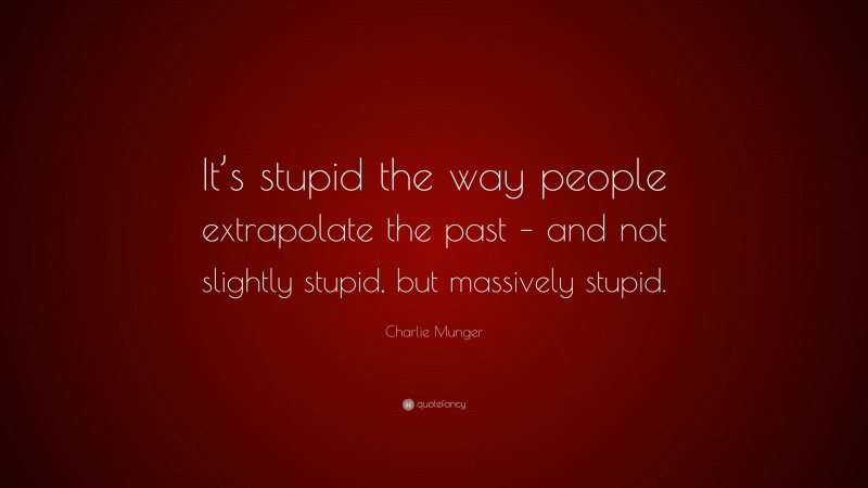 Charlie Munger Quote: “It’s stupid the way people extrapolate the past – and not slightly stupid, but massively stupid.”