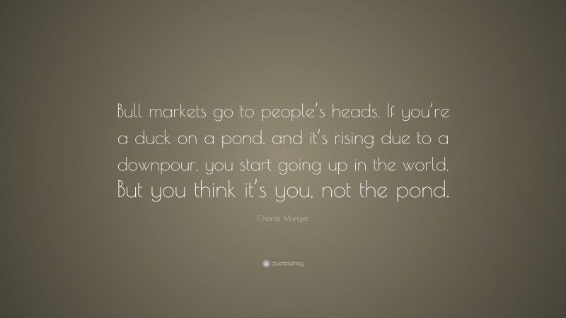 Charlie Munger Quote: “Bull markets go to people’s heads. If you’re a duck on a pond, and it’s rising due to a downpour, you start going up in the world. But you think it’s you, not the pond.”