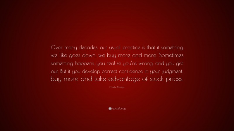 Charlie Munger Quote: “Over many decades, our usual practice is that if something we like goes down, we buy more and more. Sometimes something happens, you realize you’re wrong, and you get out. But if you develop correct confidence in your judgment, buy more and take advantage of stock prices.”