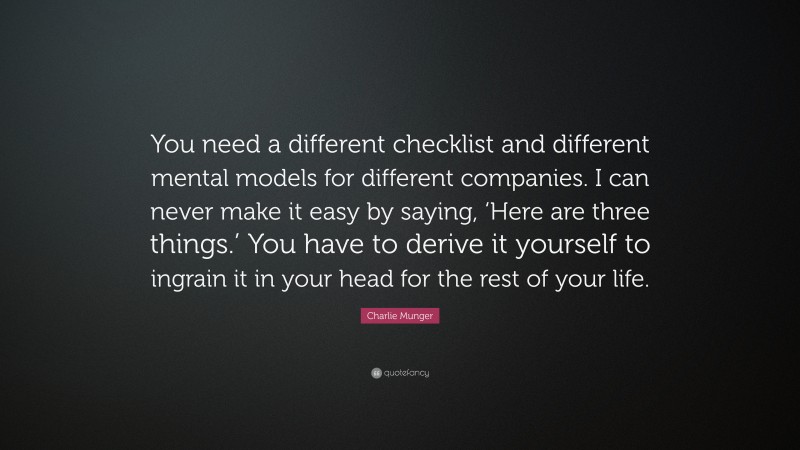 Charlie Munger Quote: “You need a different checklist and different mental models for different companies. I can never make it easy by saying, ‘Here are three things.’ You have to derive it yourself to ingrain it in your head for the rest of your life.”