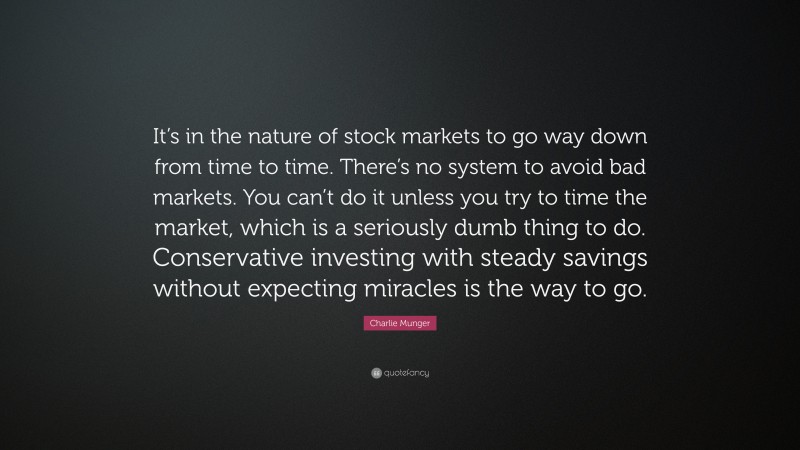 Charlie Munger Quote: “It’s in the nature of stock markets to go way down from time to time. There’s no system to avoid bad markets. You can’t do it unless you try to time the market, which is a seriously dumb thing to do. Conservative investing with steady savings without expecting miracles is the way to go.”
