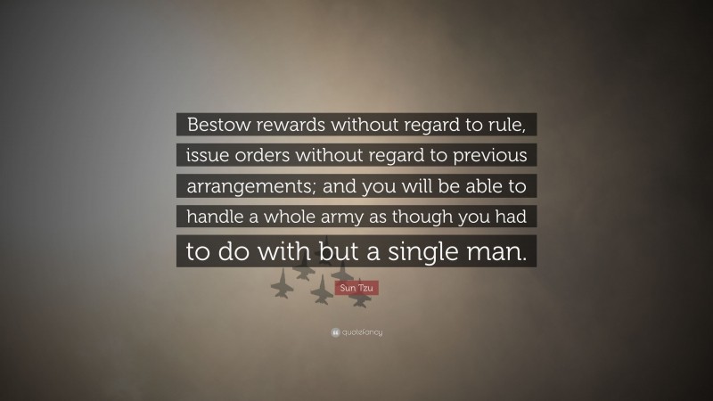 Sun Tzu Quote: “Bestow rewards without regard to rule, issue orders without regard to previous arrangements; and you will be able to handle a whole army as though you had to do with but a single man.”