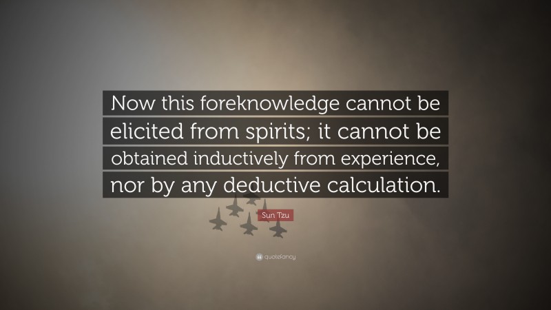 Sun Tzu Quote: “Now this foreknowledge cannot be elicited from spirits; it cannot be obtained inductively from experience, nor by any deductive calculation.”