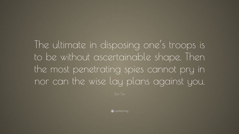 Sun Tzu Quote: “The ultimate in disposing one’s troops is to be without ascertainable shape. Then the most penetrating spies cannot pry in nor can the wise lay plans against you.”