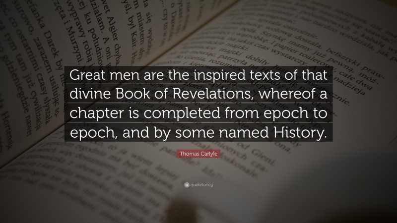 Thomas Carlyle Quote: “Great men are the inspired texts of that divine Book of Revelations, whereof a chapter is completed from epoch to epoch, and by some named History.”