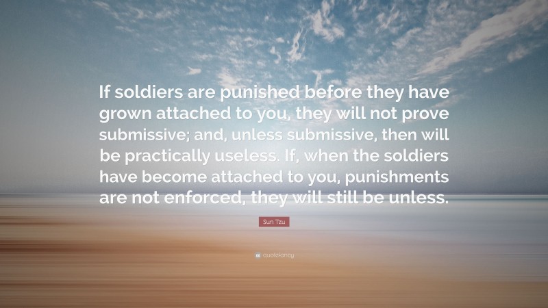 Sun Tzu Quote: “If soldiers are punished before they have grown attached to you, they will not prove submissive; and, unless submissive, then will be practically useless. If, when the soldiers have become attached to you, punishments are not enforced, they will still be unless.”