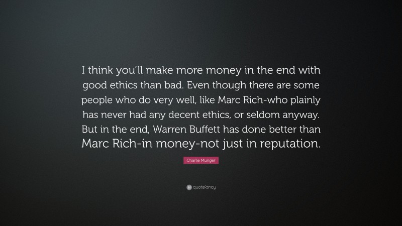 Charlie Munger Quote: “I think you’ll make more money in the end with good ethics than bad. Even though there are some people who do very well, like Marc Rich-who plainly has never had any decent ethics, or seldom anyway. But in the end, Warren Buffett has done better than Marc Rich-in money-not just in reputation.”