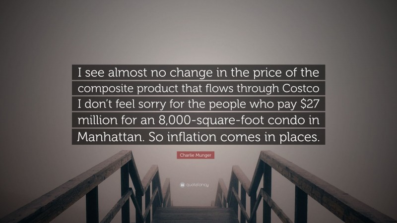 Charlie Munger Quote: “I see almost no change in the price of the composite product that flows through Costco I don’t feel sorry for the people who pay $27 million for an 8,000-square-foot condo in Manhattan. So inflation comes in places.”