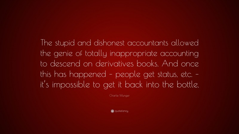 Charlie Munger Quote: “The stupid and dishonest accountants allowed the genie of totally inappropriate accounting to descend on derivatives books. And once this has happened – people get status, etc. – it’s impossible to get it back into the bottle.”
