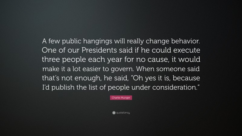 Charlie Munger Quote: “A few public hangings will really change behavior. One of our Presidents said if he could execute three people each year for no cause, it would make it a lot easier to govern. When someone said that’s not enough, he said, “Oh yes it is, because I’d publish the list of people under consideration.””