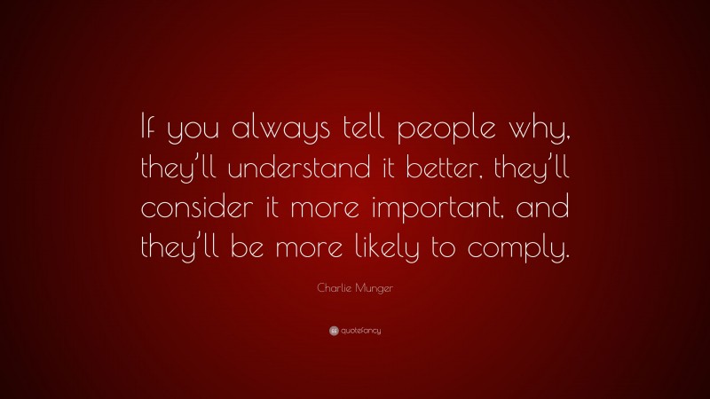 Charlie Munger Quote: “If you always tell people why, they’ll understand it better, they’ll consider it more important, and they’ll be more likely to comply.”