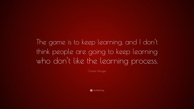Charlie Munger Quote: “The game is to keep learning, and I don’t think people are going to keep learning who don’t like the learning process.”