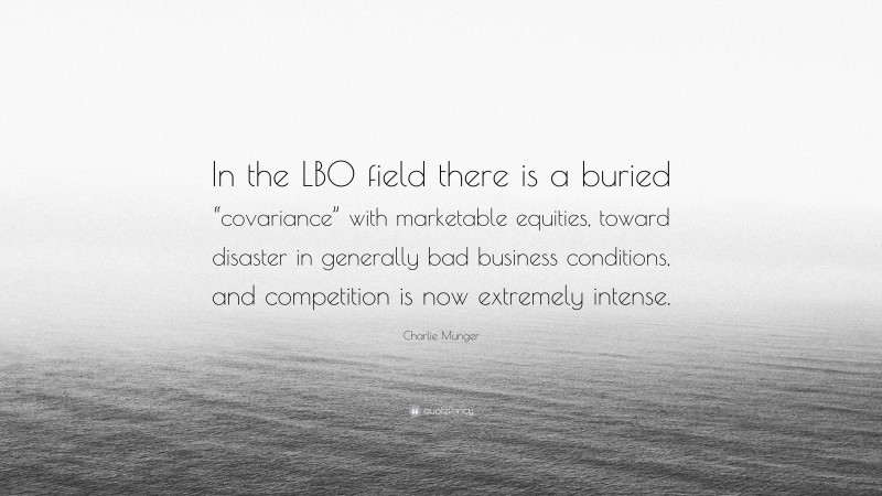Charlie Munger Quote: “In the LBO field there is a buried “covariance” with marketable equities, toward disaster in generally bad business conditions, and competition is now extremely intense.”