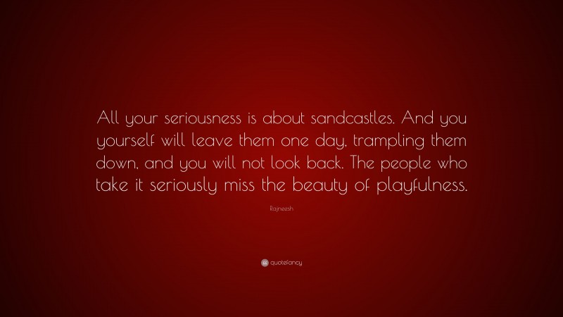 Rajneesh Quote: “All your seriousness is about sandcastles. And you yourself will leave them one day, trampling them down, and you will not look back. The people who take it seriously miss the beauty of playfulness.”