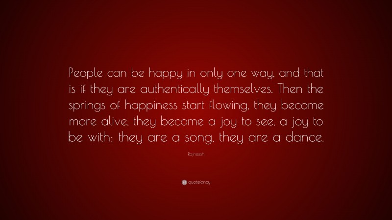 Rajneesh Quote: “People can be happy in only one way, and that is if they are authentically themselves. Then the springs of happiness start flowing, they become more alive, they become a joy to see, a joy to be with; they are a song, they are a dance.”