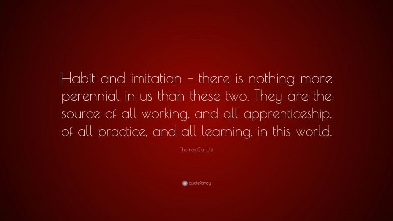 Thomas Carlyle Quote: “Habit and imitation – there is nothing more perennial in us than these two. They are the source of all working, and all apprenticeship, of all practice, and all learning, in this world.”