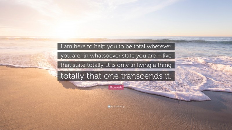 Rajneesh Quote: “I am here to help you to be total wherever you are; in whatsoever state you are – live that state totally. It is only in living a thing totally that one transcends it.”