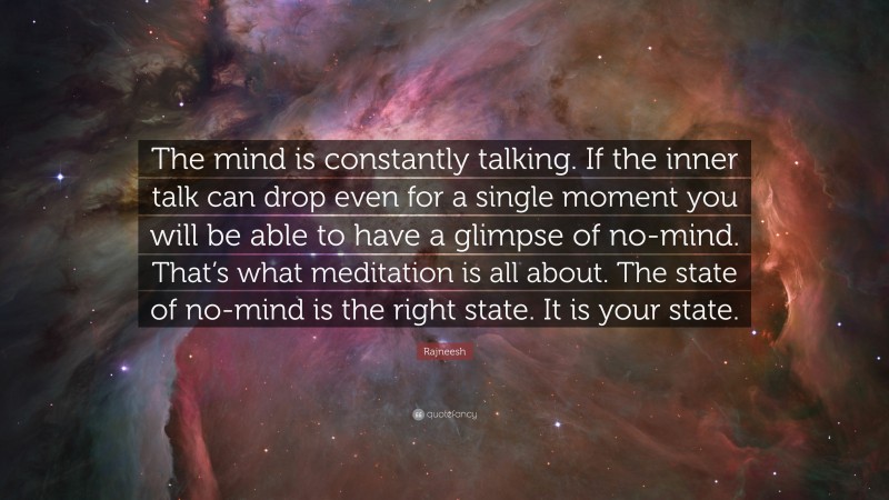 Rajneesh Quote: “The mind is constantly talking. If the inner talk can drop even for a single moment you will be able to have a glimpse of no-mind. That’s what meditation is all about. The state of no-mind is the right state. It is your state.”