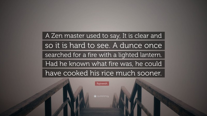 Rajneesh Quote: “A Zen master used to say, It is clear and so it is hard to see. A dunce once searched for a fire with a lighted lantern. Had he known what fire was, he could have cooked his rice much sooner.”