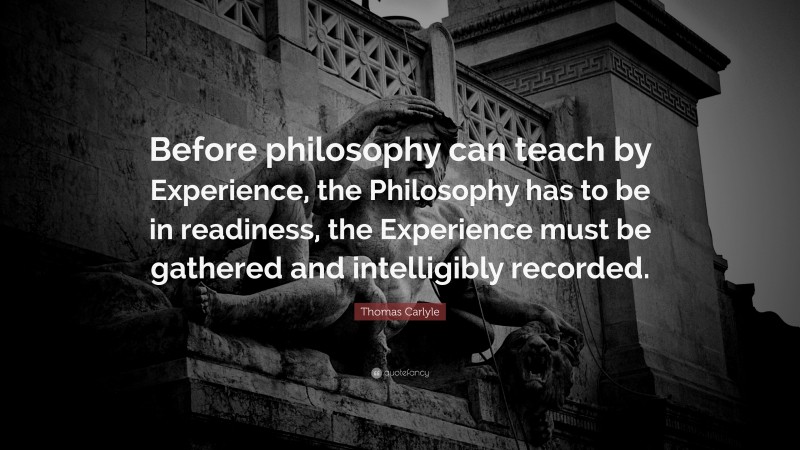 Thomas Carlyle Quote: “Before philosophy can teach by Experience, the Philosophy has to be in readiness, the Experience must be gathered and intelligibly recorded.”