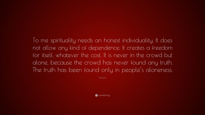 Rajneesh Quote: “To me spirituality needs an honest individuality. It does not allow any kind of dependence. It creates a freedom for itself, whatever the cost. It is never in the crowd but alone, because the crowd has never found any truth. The truth has been found only in people’s aloneness.”