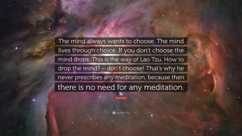 Rajneesh Quote: “The mind always wants to choose. The mind lives through choice. If you don’t choose the mind drops. This is the way of Lao Tzu. How to drop the mind? – don’t choose! That’s why he never prescribes any meditation, because then there is no need for any meditation.”