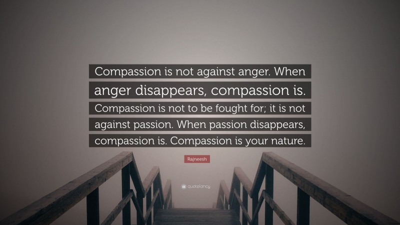 Rajneesh Quote: “Compassion is not against anger. When anger disappears, compassion is. Compassion is not to be fought for; it is not against passion. When passion disappears, compassion is. Compassion is your nature.”
