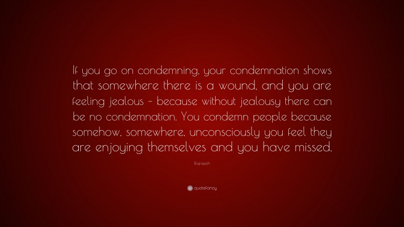 Rajneesh Quote: “If you go on condemning, your condemnation shows that somewhere there is a wound, and you are feeling jealous – because without jealousy there can be no condemnation. You condemn people because somehow, somewhere, unconsciously you feel they are enjoying themselves and you have missed.”