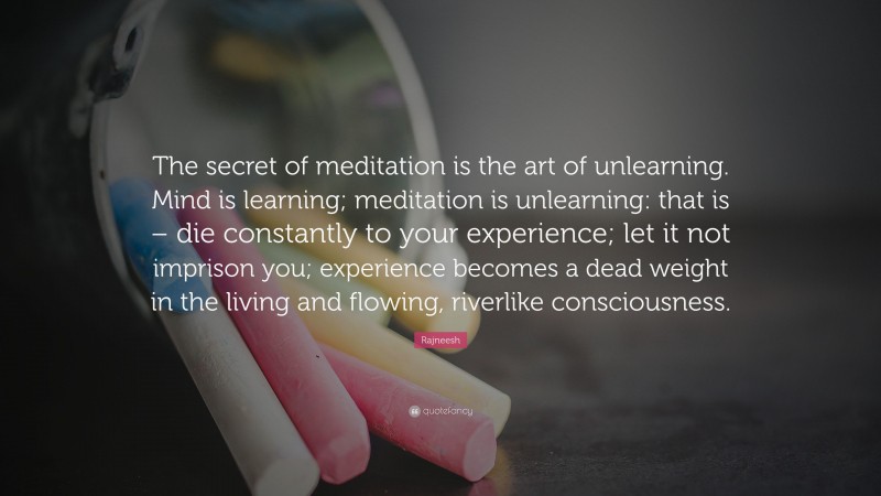 Rajneesh Quote: “The secret of meditation is the art of unlearning. Mind is learning; meditation is unlearning: that is – die constantly to your experience; let it not imprison you; experience becomes a dead weight in the living and flowing, riverlike consciousness.”