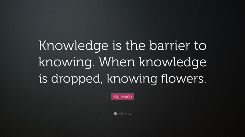 Rajneesh Quote: “Knowledge is the barrier to knowing. When knowledge is dropped, knowing flowers.”