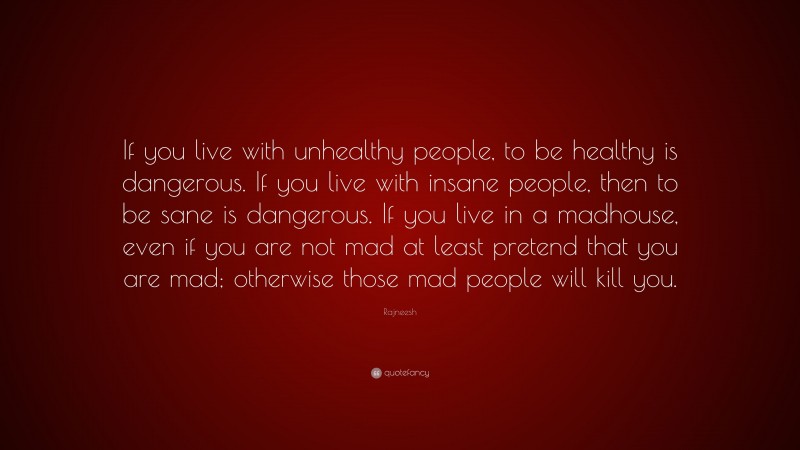 Rajneesh Quote: “If you live with unhealthy people, to be healthy is dangerous. If you live with insane people, then to be sane is dangerous. If you live in a madhouse, even if you are not mad at least pretend that you are mad; otherwise those mad people will kill you.”