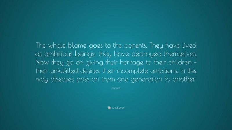 Rajneesh Quote: “The whole blame goes to the parents. They have lived as ambitious beings; they have destroyed themselves. Now they go on giving their heritage to their children – their unfulfilled desires, their incomplete ambitions. In this way diseases pass on from one generation to another.”