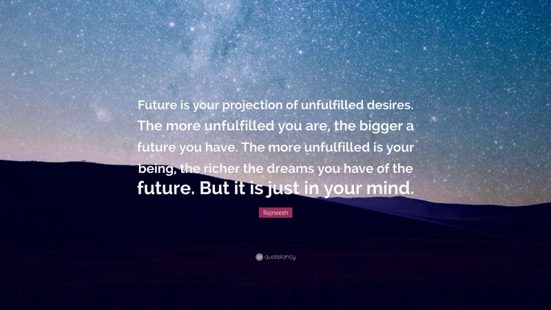 Rajneesh Quote: “Future is your projection of unfulfilled desires. The more unfulfilled you are, the bigger a future you have. The more unfulfilled is your being, the richer the dreams you have of the future. But it is just in your mind.”