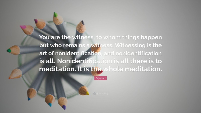 Rajneesh Quote: “You are the witness, to whom things happen but who remains a witness. Witnessing is the art of nonidentification, and nonidentification is all. Nonidentification is all there is to meditation. It is the whole meditation.”