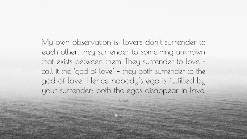 Rajneesh Quote: “My own observation is: lovers don’t surrender to each other, they surrender to something unknown that exists between them. They surrender to love – call it the ‘god of love’ – they both surrender to the god of love. Hence nobody’s ego is fulfilled by your surrender; both the egos disappear in love.”