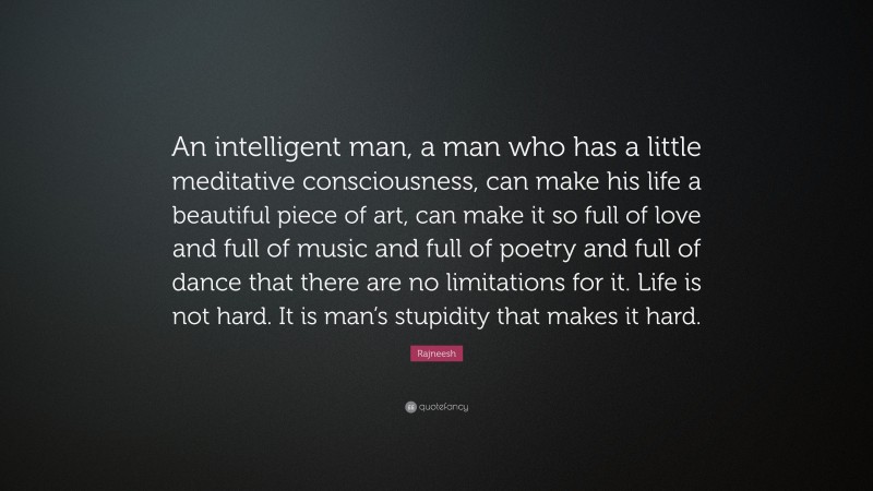 Rajneesh Quote: “An intelligent man, a man who has a little meditative consciousness, can make his life a beautiful piece of art, can make it so full of love and full of music and full of poetry and full of dance that there are no limitations for it. Life is not hard. It is man’s stupidity that makes it hard.”