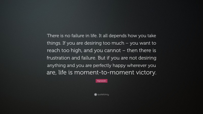 Rajneesh Quote: “There is no failure in life. It all depends how you take things. If you are desiring too much – you want to reach too high, and you cannot – then there is frustration and failure. But if you are not desiring anything and you are perfectly happy wherever you are, life is moment-to-moment victory.”