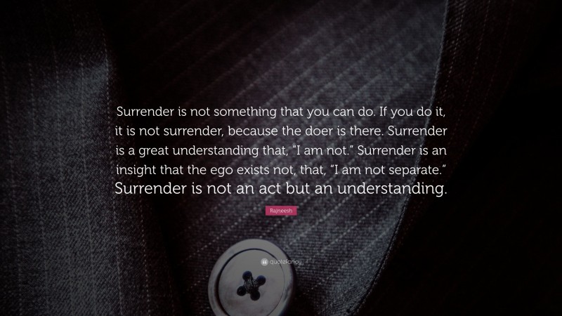 Rajneesh Quote: “Surrender is not something that you can do. If you do it, it is not surrender, because the doer is there. Surrender is a great understanding that, “I am not.” Surrender is an insight that the ego exists not, that, “I am not separate.” Surrender is not an act but an understanding.”