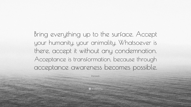 Rajneesh Quote: “Bring everything up to the surface. Accept your humanity, your animality. Whatsoever is there, accept it without any condemnation. Acceptance is transformation, because through acceptance awareness becomes possible.”