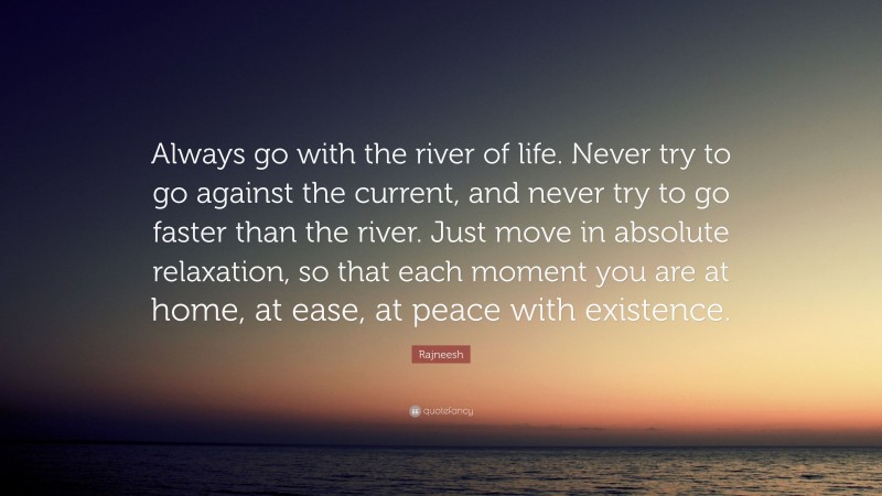 Rajneesh Quote: “Always go with the river of life. Never try to go against the current, and never try to go faster than the river. Just move in absolute relaxation, so that each moment you are at home, at ease, at peace with existence.”